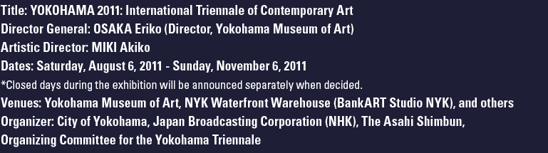 Title: YOKOHAMA 2011: International Triennale of Contemporary Art Director General: OSAKA Eriko (Director, Yokohama Museum of Art) Artistic Director: MIKI Akiko (Palais de Tokyo) Dates: Saturday, August 6, 2011 - Sunday, November 6, 2011 *Closed days during the exhibition will be announced separately when decided. Venues:Yokohama Museum of Art, NYK Waterfront Warehouse (BankART Studio NYK), and others Organizer: City of Yokohama, Japan
Broadcasting Corporation (NHK), The Asahi Shimbun, Organizing Committee for the Yokohama Triennale 