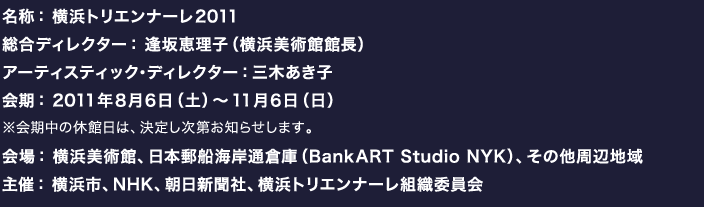 名称： 横浜トリエンナーレ2011 総合ディレクター： 逢坂恵理子（横浜美術館館長） アーティスティック・ディレクター：三木あき子（パレ・ド・トーキョー  チーフ・キュレーター） 会期： 2011年８月６日（土）〜11月６日（日） ※会期中の休館日は、決定し次第お知らせします。 会場： 横浜美術館、日本郵船海岸通倉庫（BankART Studio NYK）、その他周辺地域 主催： 横浜市、NHK、朝日新聞社、横浜トリエンナーレ組織委員会