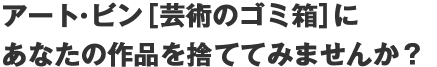 アート･ビン[芸術のゴミ箱]にあなたの作品を捨ててみませんか？